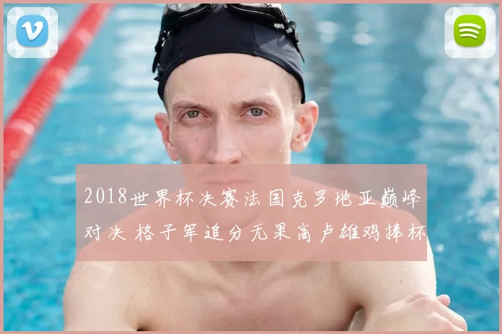 2018世界杯决赛法国克罗地亚巅峰对决 格子军追分无果高卢雄鸡捧杯