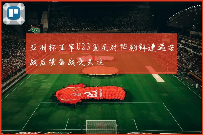 亚洲杯亚军U23国足对阵朝鲜遭遇苦战后续备战受关注