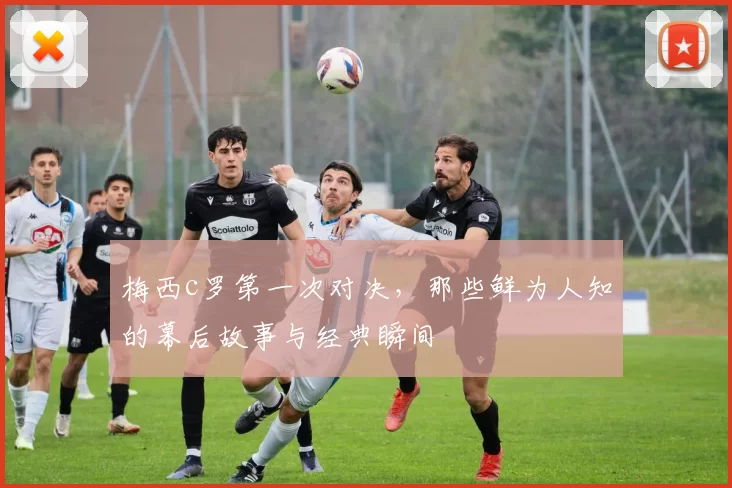 梅西c罗第一次对决，那些鲜为人知的幕后故事与经典瞬间