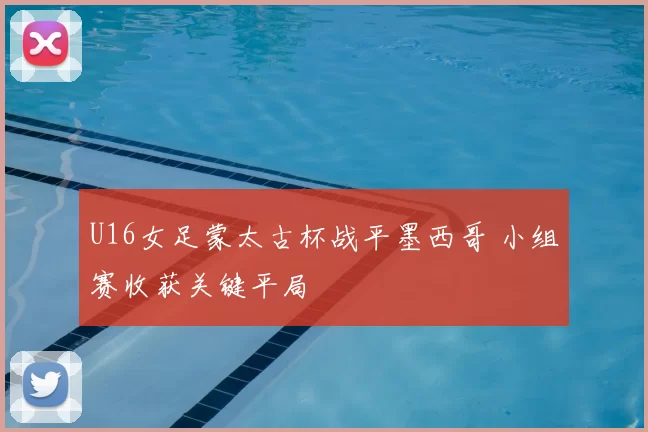 U16女足蒙太古杯战平墨西哥 小组赛收获关键平局