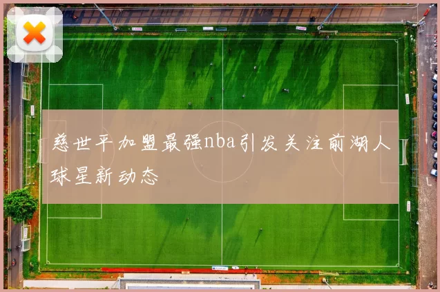 慈世平加盟最强nba引发关注前湖人球星新动态