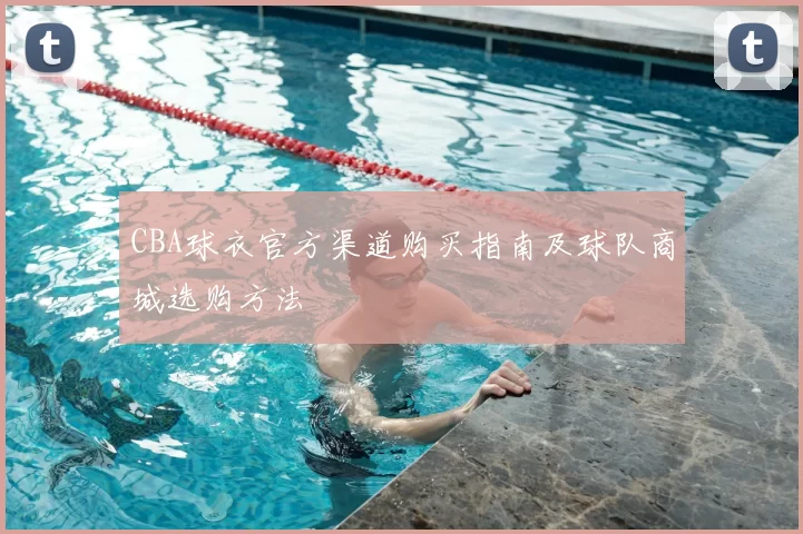 CBA球衣官方渠道购买指南及球队商城选购方法