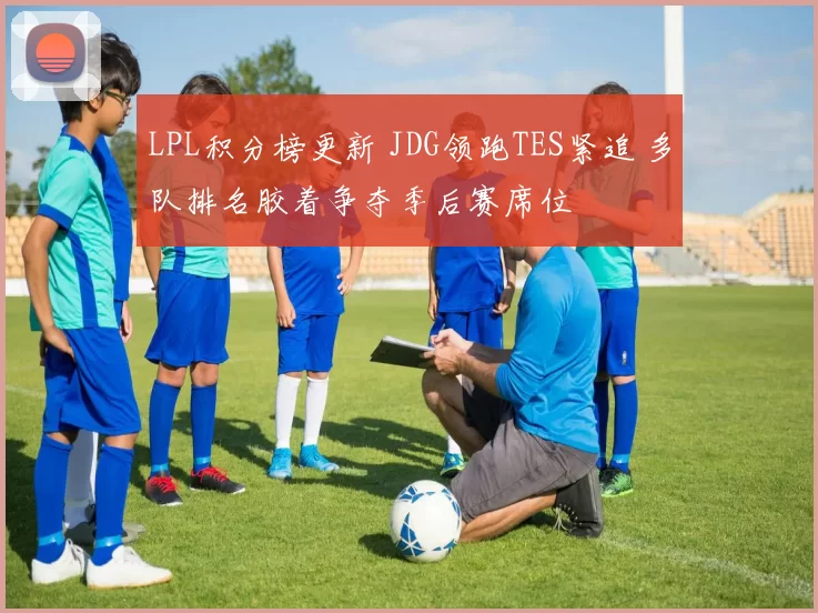LPL积分榜更新 JDG领跑TES紧追 多队排名胶着争夺季后赛席位