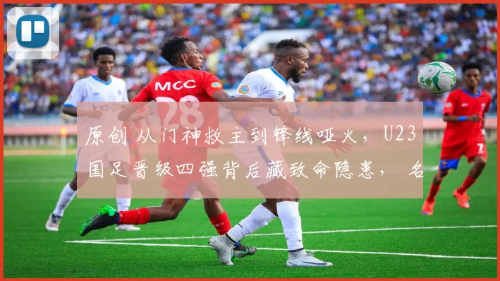 原创 从门神救主到锋线哑火，U23国足晋级四强背后藏致命隐患， 名宿怒批：这么踢必败！