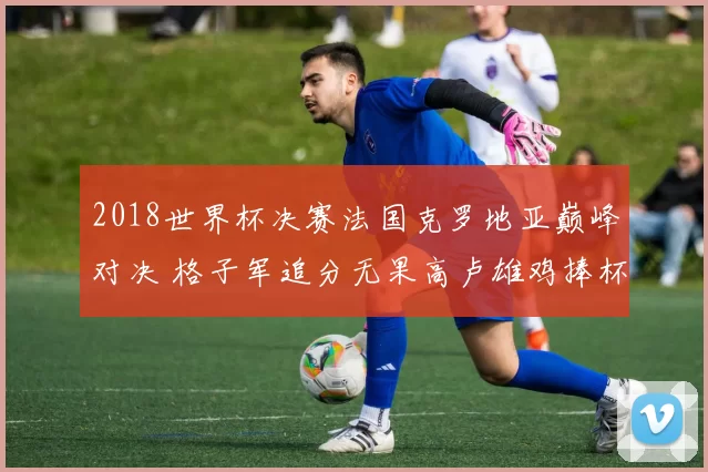 2018世界杯决赛法国克罗地亚巅峰对决 格子军追分无果高卢雄鸡捧杯