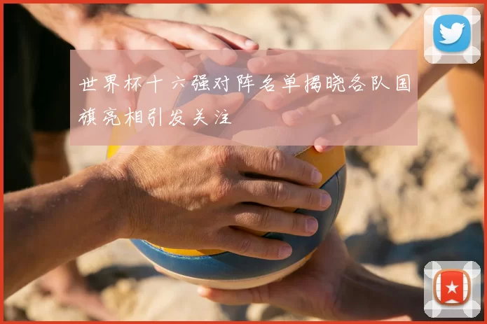 世界杯十六强对阵名单揭晓各队国旗亮相引发关注