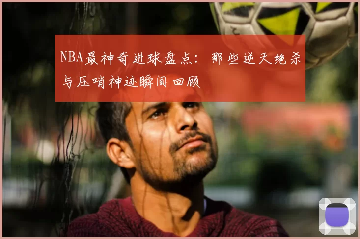 NBA最神奇进球盘点：那些逆天绝杀与压哨神迹瞬间回顾
