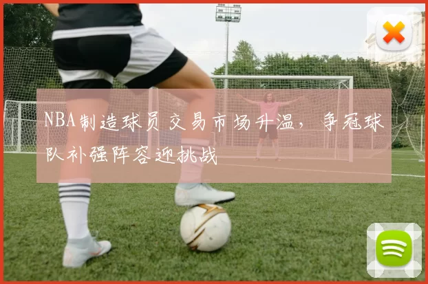 NBA制造球员交易市场升温，争冠球队补强阵容迎挑战