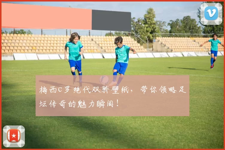 梅西c罗绝代双骄壁纸，带你领略足坛传奇的魅力瞬间！