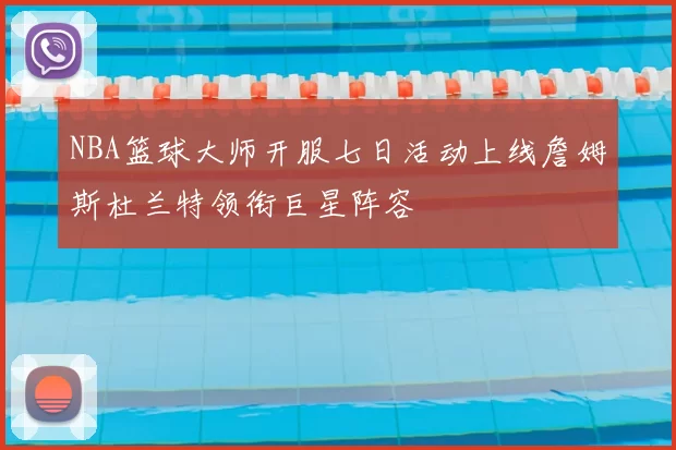 NBA篮球大师开服七日活动上线詹姆斯杜兰特领衔巨星阵容