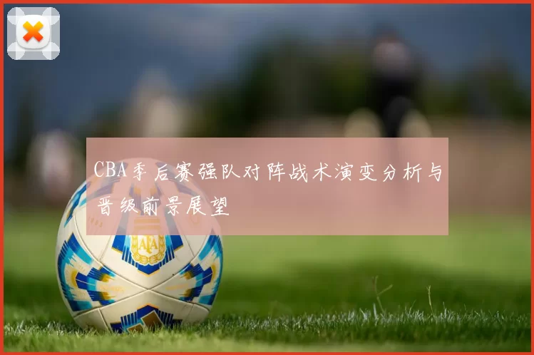 CBA季后赛强队对阵战术演变分析与晋级前景展望