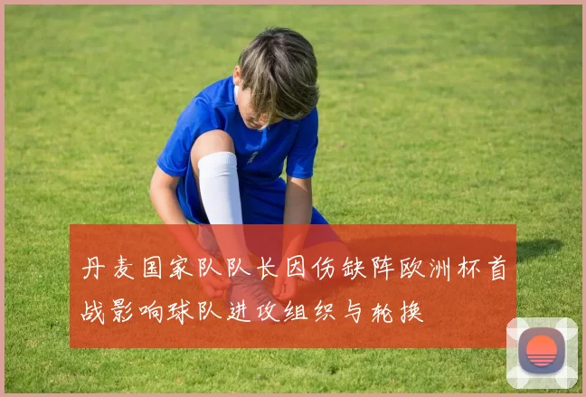 丹麦国家队队长因伤缺阵欧洲杯首战影响球队进攻组织与轮换
