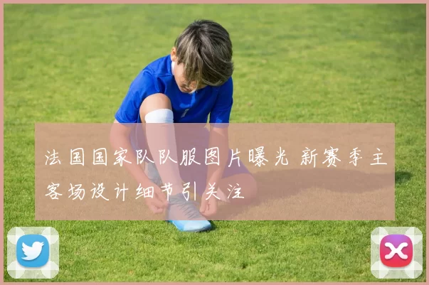法国国家队队服图片曝光 新赛季主客场设计细节引关注