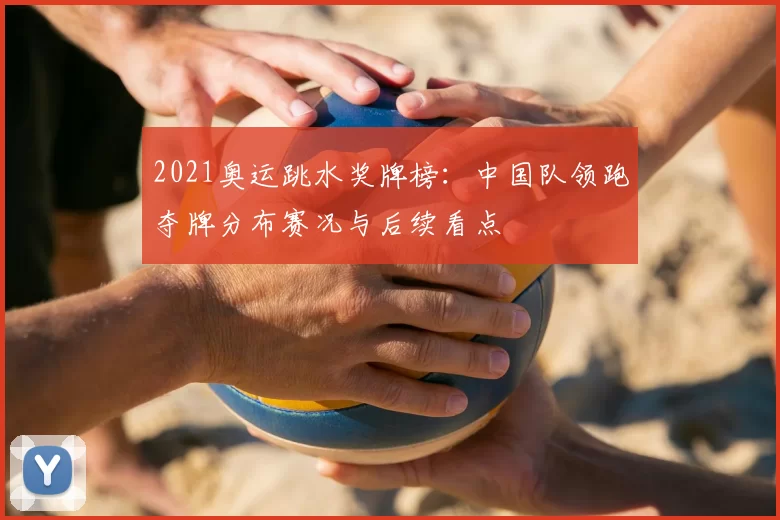 2021奥运跳水奖牌榜：中国队领跑夺牌分布赛况与后续看点