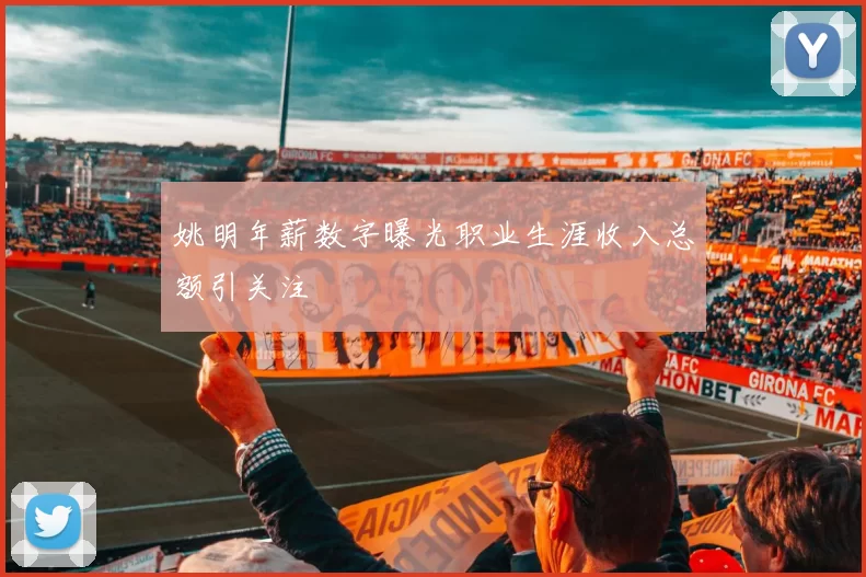 姚明年薪数字曝光职业生涯收入总额引关注