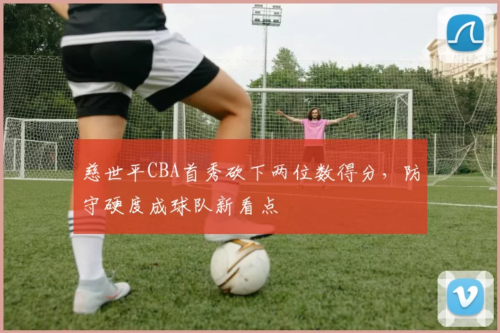 慈世平CBA首秀砍下两位数得分，防守硬度成球队新看点