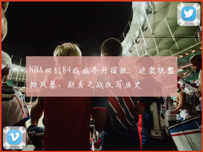 NBA回到84我成乔丹宿敌：逆袭联盟掀风暴，新秀之战改写历史