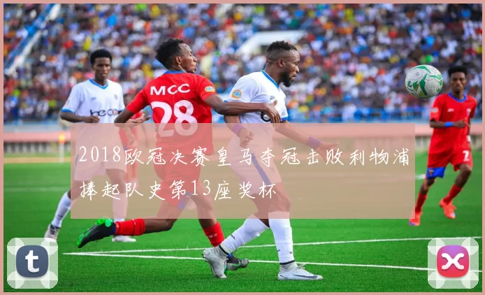 2018欧冠决赛皇马夺冠击败利物浦捧起队史第13座奖杯