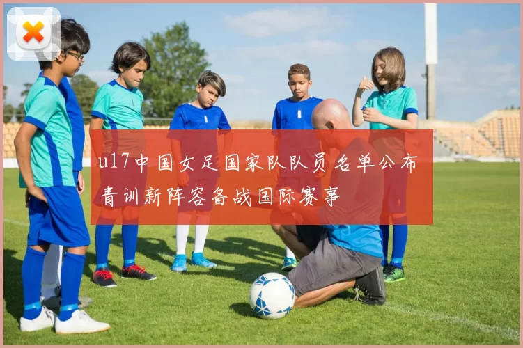 u17中国女足国家队队员名单公布 青训新阵容备战国际赛事