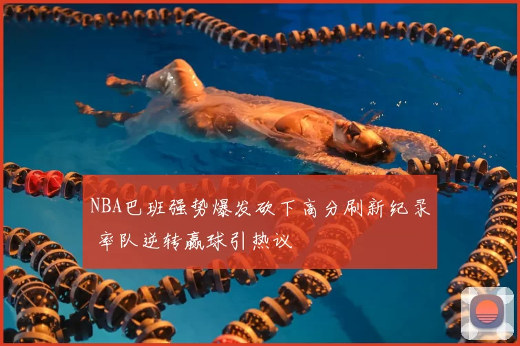 NBA巴班强势爆发砍下高分刷新纪录 率队逆转赢球引热议