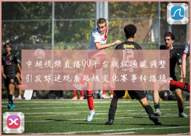 中超视频直播QQ平台版权通道调整引发球迷观看路线变化赛事转播稳定性受关注