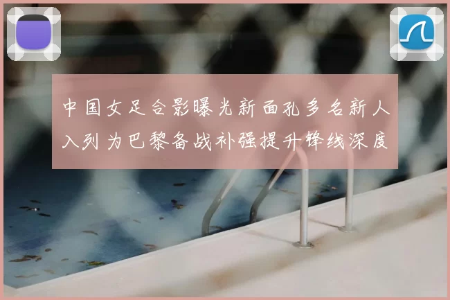 中国女足合影曝光新面孔多名新人入列为巴黎备战补强提升锋线深度