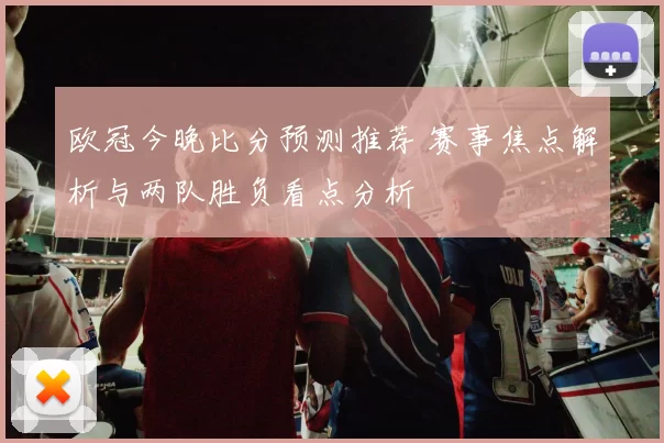 欧冠今晚比分预测推荐 赛事焦点解析与两队胜负看点分析