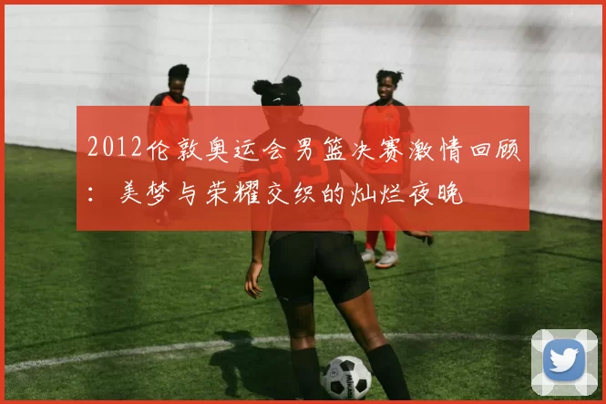 2012伦敦奥运会男篮决赛激情回顾:美梦与荣耀交织的灿烂夜晚