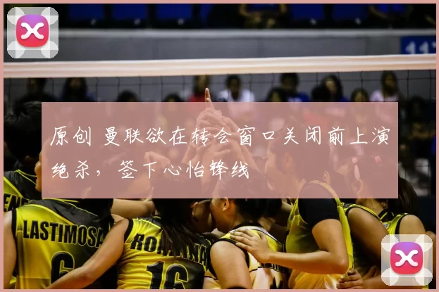 原创 曼联欲在转会窗口关闭前上演绝杀，签下心怡锋线