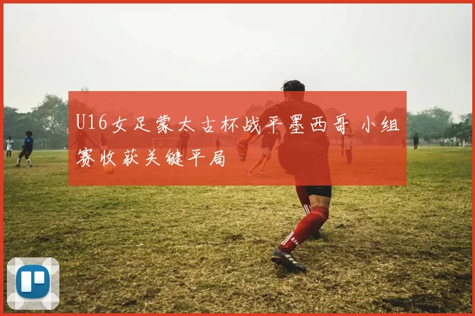 U16女足蒙太古杯战平墨西哥 小组赛收获关键平局