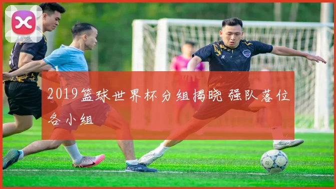 2019篮球世界杯分组揭晓 强队落位各小组