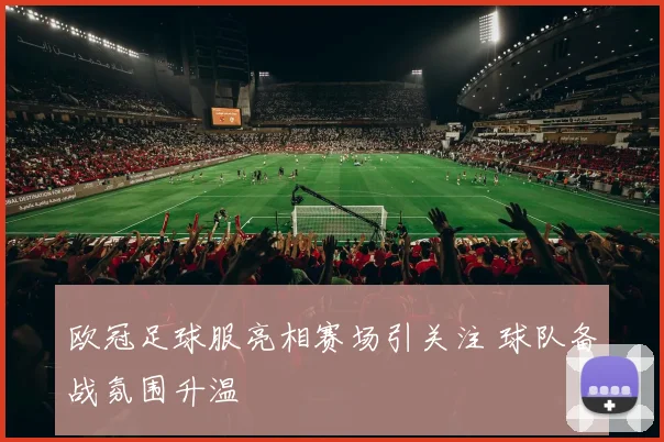 欧冠足球服亮相赛场引关注 球队备战氛围升温
