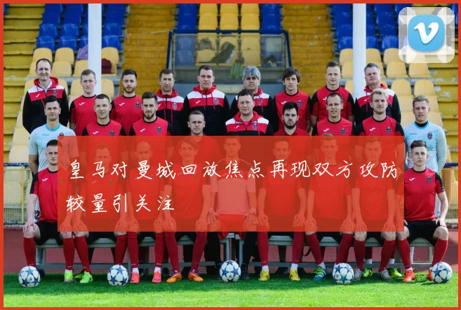 皇马对曼城回放焦点再现双方攻防较量引关注
