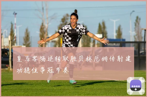 皇马客场逆转取胜贝林厄姆传射建功稳住争冠节奏