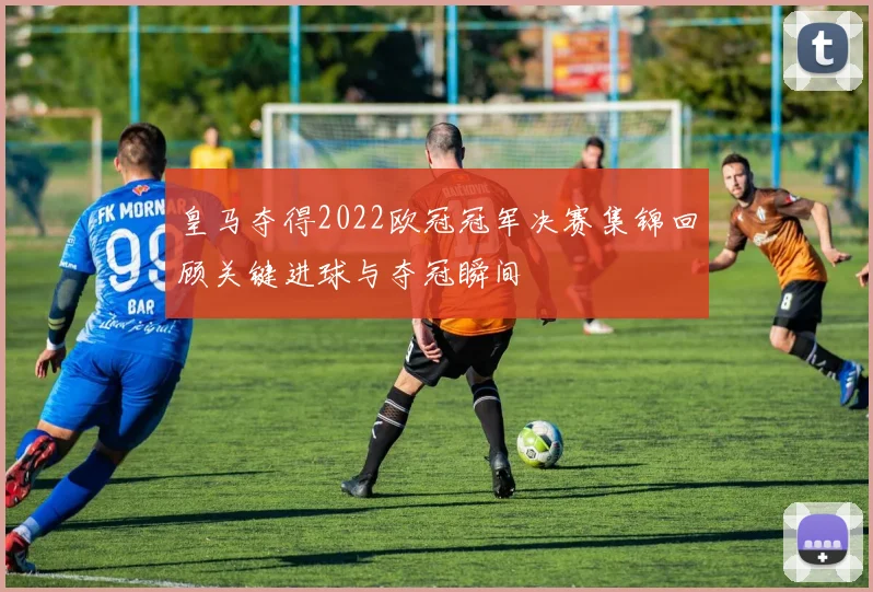 皇马夺得2022欧冠冠军决赛集锦回顾关键进球与夺冠瞬间