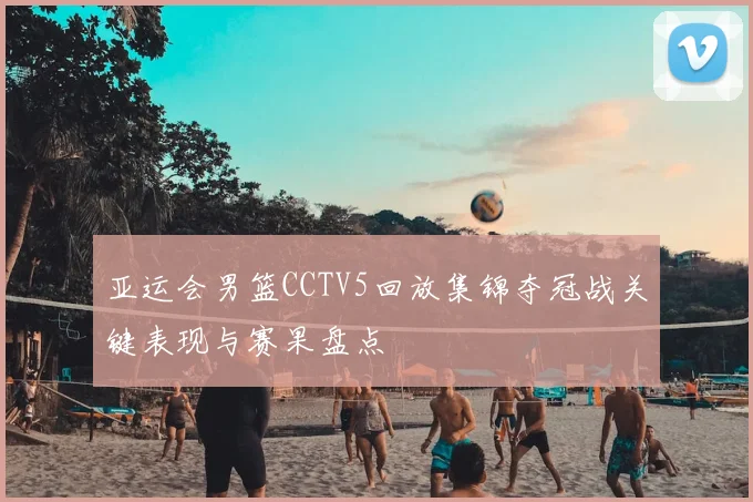亚运会男篮CCTV5回放集锦夺冠战关键表现与赛果盘点